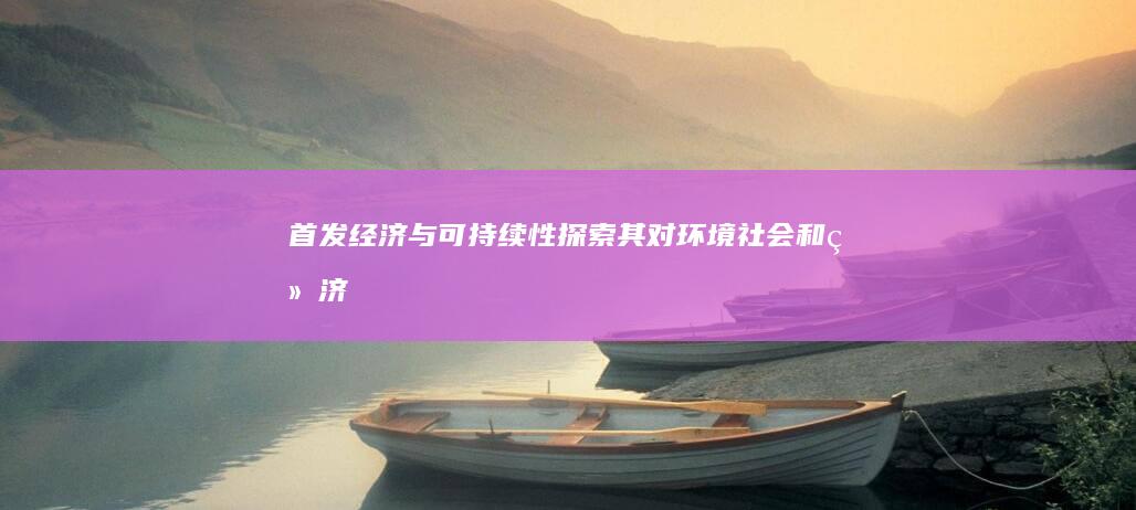 首发经济与可持续性：探索其对环境、社会和经济的影响 (首发经济什么意思)