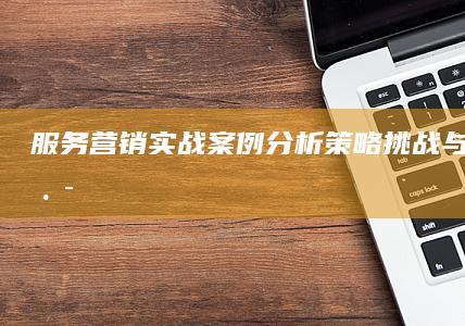 服务营销实战案例分析：策略、挑战与成功之路